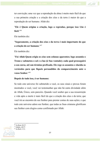 27
ter convicção; uma vez que a reprodução da alma é muito mais fácil do que
a sua primeira criação e a criação dos céus e da terra é maior do que a
reprodução do ser humano. Allah diz:
"Ele é Quem origina a criação, logo a reproduz, porque isso Lhe é
fácil."46
Ele também diz:
"Seguramente, a criação dos céus e da terra é mais importante do que
a criação do ser humano."47
Ele também diz:
"Foi Allah Quem erigiu os céus sem colunas aparentes; logo assumiu o
Trono e submeteu o sol e a lua (à Sua vontade); cada qual prosseguirá
o seu curso, até um término prefixado. Ele rege os assuntos e elucida os
versículos para que fiqueis persuadidos do comparecimento ante o
vosso Senhor."48
Depois de tudo isso, ó ser humano:
Se todo este universo foi submetido a você, os seus sinais e provas foram
mostrados a você, você vai testemunhar que não há outra divindade além
de Allah, Único, sem parceiro. Quando você souber que a sua ressurreição
e vida após a morte é mais fácil do que a criação dos céus e da terra; que
você irá ao encontro do seu Senhor para prestar contas de suas ações; e que
todo este universo adora seu Senhor, que todas as Suas criaturas glorificam
seu Senhor com elogios como confirmado por Allah:
46
Ar-Rum 30:27.
47
Gháfer, 40:57.
48
Ar-Ra'd, 13:2.
 
