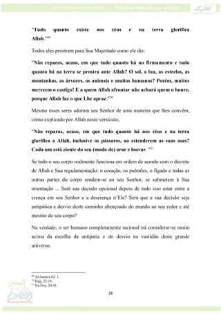 28
"Tudo quanto existe nos céus e na terra glorifica
Allah."49
Todos eles prostram para Sua Majestade como ele diz:
"Não reparas, acaso, em que tudo quanto há no firmamento e tudo
quanto há na terra se prostra ante Allah? O sol, a lua, as estrelas, as
montanhas, as árvores, os animais e muitos humanos? Porém, muitos
merecem o castigo! E a quem Allah afrontar não achará quem o honre,
porque Allah faz o que Lhe apraz."50
Mesmo esses seres adoram seu Senhor de uma maneira que lhes convêm,
como explicado por Allah neste versículo,
"Não reparas, acaso, em que tudo quanto há nos céus e na terra
glorifica a Allah, inclusive os pássaros, ao estenderem as suas asas?
Cada um está ciente do seu (modo de) orar e louvar. "51
Se todo o seu corpo realmente funciona em ordem de acordo com o decreto
de Allah e Sua regulamentação: o coração, os pulmões, o fígado e todas as
outras partes do corpo rendem-se ao seu Senhor, se submetem à Sua
orientação ... Será sua decisão opcional depois de tudo isso estar entre a
crença em seu Senhor e a descrença n’Ele? Será que a sua decisão seja
antipática e desvio deste caminho abençoado do mundo ao seu redor e até
mesmo do seu corpo?
Na verdade, o ser humano completamente racional irá considerar-se muito
acima da escolha da antipatia e do desvio na vastidão deste grande
universo.
49
Al-Jumu'a 62: 1.
50
Hajj, 22:18.
51
Na-Nur, 24:41.
 