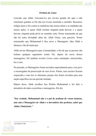2
Prefácio do Autor
Louvado seja Allah. Louvamo-Lo por ter-nos guiado até aqui e não
estaríamos guiados se Ele não nos tivesse mostrado o caminho. Buscamos
refúgio junto a Ele contra os malefícios das nossas almas e as maldades das
nossas ações. A quem Allah orientar ninguém pode desviar, e a quem
desviar, ninguém pode pô-lo no caminho certo. Presto testemunho de que
não há outra divindade além de, Allah Único, sem parceiro. Presto
testemunho que Mohammad é Seu servo e Mensageiro. Que Allah o
abençoe e lhe dê muita paz.
Allah enviou Mensageiros para a humanidade, a fim de que as pessoas não
tenham qualquer argumento contra Ele, depois do envio desses
mensageiros. Ele também revelou Livros como orientação, misericórdia,
luz e cura.
No passado, os Mensageiros foram enviados especialmente para o seu povo
e encarregados da preservação de seus livros. Porém, seus escritos ficaram
esquecidos e suas leis se alteraram, porque eles foram enviados para uma
nação específica em um período limitado.
Depois disso, Allah escolheu Seu Profeta Mohammad e fez dele o
derradeiro de todos os profetas e mensageiros. Ele diz:
"Em verdade, Mohammad não é o pai de nenhum de vossos homens,
mas sim o Mensageiro de Allah e o derradeiro dos profetas; sabei que
Allah é Onisciente."1
1
(al-Ahzab 33:40)
 