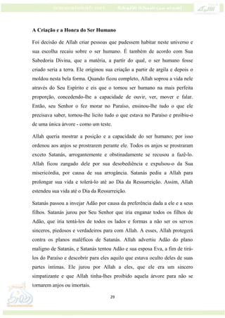 29
A Criação e a Honra do Ser Humano
Foi decisão de Allah criar pessoas que pudessem habitar neste universo e
sua escolha recaiu sobre o ser humano. É também de acordo com Sua
Sabedoria Divina, que a matéria, a partir do qual, o ser humano fosse
criado seria a terra. Ele originou sua criação a partir de argila e depois o
moldou nesta bela forma. Quando ficou completo, Allah soprou a vida nele
através do Seu Espírito e eis que o tornou ser humano na mais perfeita
proporção, concedendo-lhe a capacidade de ouvir, ver, mover e falar.
Então, seu Senhor o fez morar no Paraíso, ensinou-lhe tudo o que ele
precisava saber, tornou-lhe licito tudo o que estava no Paraíso e proibiu-o
de uma única árvore - como um teste.
Allah queria mostrar a posição e a capacidade do ser humano; por isso
ordenou aos anjos se prostrarem perante ele. Todos os anjos se prostraram
exceto Satanás, arrogantemente e obstinadamente se recusou a fazê-lo.
Allah ficou zangado dele por sua desobediência e expulsou-o da Sua
misericórdia, por causa de sua arrogância. Satanás pediu a Allah para
prolongar sua vida e tolerá-lo até ao Dia da Ressurreição. Assim, Allah
estendeu sua vida até o Dia da Ressurreição.
Satanás passou a invejar Adão por causa da preferência dada a ele e a seus
filhos. Satanás jurou por Seu Senhor que iria enganar todos os filhos de
Adão, que iria tentá-los de todos os lados e formas a não ser os servos
sinceros, piedosos e verdadeiros para com Allah. A esses, Allah protegerá
contra os planos maléficos de Satanás. Allah advertiu Adão do plano
maligno de Satanás, e Satanás tentou Adão e sua esposa Eva, a fim de tirá-
los do Paraíso e descobrir para eles aquilo que estava oculto deles de suas
partes íntimas. Ele jurou por Allah a eles, que ele era um sincero
simpatizante e que Allah tinha-lhes proibido aquela árvore para não se
tornarem anjos ou imortais.
 