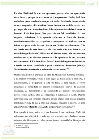 31
Paraíso! Desfrutai do que vos aprouver; porém, não vos aproximeis
desta árvore, porque estareis entre os transgressores. Então, Satã lhes
cochichou, para revelar-lhes o que, até então, lhes havia sido ocultado
de suas vergonhas, dizendo-lhes: Vosso Senhor vos proibiu esta árvore
para que não vos convertêsseis em dois anjos ou não estivésseis entre os
imortais. E ele lhes jurou: Sou para vós um fiel conselheiro. E, com
enganos, seduziu-os. Mas quando colheram o fruto da árvore,
manifestaram-se-lhes as vergonhas e começaram a cobrir-se com as
folhas das plantas do Paraíso. Então, seu Senhor os admoestou: Não
vos havia vedado esta árvore e não vos havia dito que Satanás era
vosso inimigo declarado? Disseram: Ó Senhor nosso, nós mesmos nos
condenamos e, se não nos perdoares e Te apiedares de nós, seremos
desventurados! E Ele lhes disse: Descei! Sereis inimigos uns dos outros
e tereis, na terra, residência e gozo transitórios. Disse-lhes (ainda):
Nela vivereis e morrereis, e nela sereis ressuscitados."52
Quando analisamos a grandeza da obra de Allah no ser humano; Ele criou-
o na melhor proporção, vestiu-o com traços de honra como o intelecto, o
conhecimento, a eloquência, a arte de falar, a bela figura, o corpo
moderado, a capacidade de adquirir conhecimento através da dedução
analógica, do pensamento e da capacidade de adquirir características
nobres como, justiça, atos de obediência e submissão a Allah. Quanto
diferença entre sua condição enquanto ele era apenas uma gota de esperma
mantida no ventre da mãe e entre sua situação, enquanto o anjo vai ter com
ele no Paraíso. "Bendito seja Allah, Criador por excelência."53
Este mundo é uma aldeia e o ser humano é seu habitante. Tudo foi
colocado a sua disposição e tudo age por seus interesses. Todas as outras
criaturas são feitas para servi-lo e prover às suas necessidades. Os anjos são
52
Al A'raf, 7: 11-25.
53
Al-Mu'minun 23:14.
 