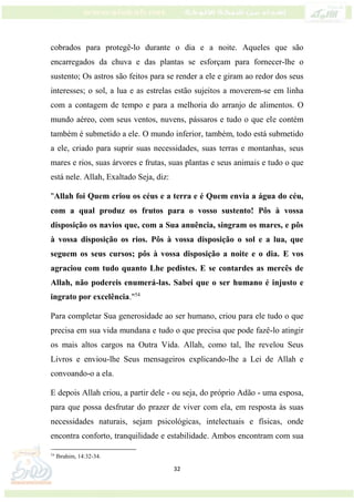 32
cobrados para protegê-lo durante o dia e a noite. Aqueles que são
encarregados da chuva e das plantas se esforçam para fornecer-lhe o
sustento; Os astros são feitos para se render a ele e giram ao redor dos seus
interesses; o sol, a lua e as estrelas estão sujeitos a moverem-se em linha
com a contagem de tempo e para a melhoria do arranjo de alimentos. O
mundo aéreo, com seus ventos, nuvens, pássaros e tudo o que ele contém
também é submetido a ele. O mundo inferior, também, todo está submetido
a ele, criado para suprir suas necessidades, suas terras e montanhas, seus
mares e rios, suas árvores e frutas, suas plantas e seus animais e tudo o que
está nele. Allah, Exaltado Seja, diz:
"Allah foi Quem criou os céus e a terra e é Quem envia a água do céu,
com a qual produz os frutos para o vosso sustento! Pôs à vossa
disposição os navios que, com a Sua anuência, singram os mares, e pôs
à vossa disposição os rios. Pôs à vossa disposição o sol e a lua, que
seguem os seus cursos; pôs à vossa disposição a noite e o dia. E vos
agraciou com tudo quanto Lhe pedistes. E se contardes as mercês de
Allah, não podereis enumerá-las. Sabei que o ser humano é injusto e
ingrato por excelência."54
Para completar Sua generosidade ao ser humano, criou para ele tudo o que
precisa em sua vida mundana e tudo o que precisa que pode fazê-lo atingir
os mais altos cargos na Outra Vida. Allah, como tal, lhe revelou Seus
Livros e enviou-lhe Seus mensageiros explicando-lhe a Lei de Allah e
convoando-o a ela.
E depois Allah criou, a partir dele - ou seja, do próprio Adão - uma esposa,
para que possa desfrutar do prazer de viver com ela, em resposta às suas
necessidades naturais, sejam psicológicas, intelectuais e físicas, onde
encontra conforto, tranquilidade e estabilidade. Ambos encontram com sua
54
Ibrahim, 14:32-34.
 