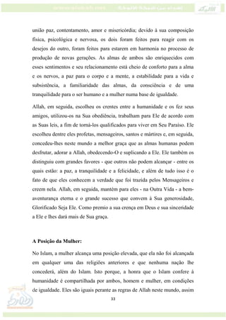 33
união paz, contentamento, amor e misericórdia; devido à sua composição
física, psicológica e nervosa, os dois foram feitos para reagir com os
desejos do outro, foram feitos para estarem em harmonia no processo de
produção de novas gerações. As almas de ambos são enriquecidos com
esses sentimentos e seu relacionamento está cheio de conforto para a alma
e os nervos, a paz para o corpo e a mente, a estabilidade para a vida e
subsistência, a familiaridade das almas, da consciência e de uma
tranquilidade para o ser humano e a mulher numa base de igualdade.
Allah, em seguida, escolheu os crentes entre a humanidade e os fez seus
amigos, utilizou-os na Sua obediência, trabalham para Ele de acordo com
as Suas leis, a fim de torná-los qualificados para viver em Seu Paraíso. Ele
escolheu dentre eles profetas, mensageiros, santos e mártires e, em seguida,
concedeu-lhes neste mundo a melhor graça que as almas humanas podem
desfrutar, adorar a Allah, obedecendo-O e suplicando a Ele. Ele também os
distinguiu com grandes favores - que outros não podem alcançar - entre os
quais estão: a paz, a tranquilidade e a felicidade, e além de tudo isso é o
fato de que eles conhecem a verdade que foi trazida pelos Mensageiros e
creem nela. Allah, em seguida, mantém para eles - na Outra Vida - a bem-
aventurança eterna e o grande sucesso que convem à Sua generosidade,
Glorificado Seja Ele. Como premio a sua crença em Deus e sua sinceridade
a Ele e lhes dará mais de Sua graça.
A Posição da Mulher:
No Islam, a mulher alcança uma posição elevada, que ela não foi alcançada
em qualquer uma das religiões anteriores e que nenhuma nação lhe
concederá, além do Islam. Isto porque, a honra que o Islam confere à
humanidade é compartilhada por ambos, homem e mulher, em condições
de igualdade. Eles são iguais perante as regras de Allah neste mundo, assim
 