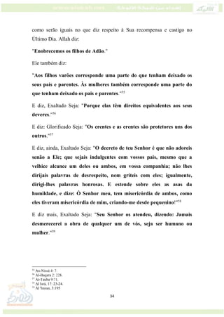 34
como serão iguais no que diz respeito à Sua recompensa e castigo no
Último Dia. Allah diz:
"Enobrecemos os filhos de Adão."
Ele também diz:
"Aos filhos varões corresponde uma parte do que tenham deixado os
seus pais e parentes. Às mulheres também corresponde uma parte do
que tenham deixado os pais e parentes."55
E diz, Exaltado Seja: "Porque elas têm direitos equivalentes aos seus
deveres."56
E diz: Glorificado Seja: "Os crentes e as crentes são protetores uns dos
outros."57
E diz, ainda, Exaltado Seja: "O decreto de teu Senhor é que não adoreis
senão a Ele; que sejais indulgentes com vossos pais, mesmo que a
velhice alcance um deles ou ambos, em vossa companhia; não lhes
dirijais palavras de desrespeito, nem griteis com eles; igualmente,
dirigi-lhes palavras honrosas. E estende sobre eles as asas da
humildade, e dize: Ó Senhor meu, tem misericórdia de ambos, como
eles tiveram misericórdia de mim, criando-me desde pequenino!"58
E diz mais, Exaltado Seja: "Seu Senhor os atendeu, dizendo: Jamais
desmerecerei a obra de qualquer um de vós, seja ser humano ou
mulher."59
55
An-Nissá 4: 7.
56
Al-Baqara 2: 228.
57
At-Tauba 9:71.
58
Al Isrá, 17: 23-24.
59
Ál 'Imran, 3:195
 