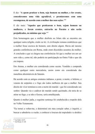 35
E diz: "A quem praticar o bem, seja homem ou mulher, e for crente,
concederemos uma vida agradável, e premiaremos com uma
recompensa, de acordo com a melhor das suas ações."60
E diz mais: "Aqueles que praticarem o bem, sejam homens ou
mulheres, e forem crentes, entrarão no Paraíso e não serão
prejudicados, no mínimo que seja."61
Esta homenagem que a mulher desfruta no Islam não se encontra em
qualquer outra religião, credo ou lei. A civilização romana estabeleceu que
a mulher fosse escrava do homem, sem direito algum. Havia até mesmo
grandes conferências em Roma, onde eram discutidos assuntos da mulher.
A conclusão a que se chegou nas conferências foi que a mulher era um ser
sem vida e, como tal, não poderia ter participação na Outra Vida e que ela
era impura.
Em Atenas, a mulher era considerada como sucata. Vendida e comprada
como qualquer outra mercadoria, assim como era considerada das
manobras abomináveis de Satanás.
De acordo com os antigos estatutos indianos, a peste, a morte, o Inferno, o
veneno de serpentes e o fogo são todos melhores do que a mulher. Seu
direito de viver terminava com a morte do marido - que foi considerado seu
senhor. Quando via o cadáver do marido sendo queimado, ela teria de se
atirar no fogo, e se não o fizesse, seria amaldiçoada.
Quanto à mulher judia, a seguinte sentença foi estabelecida a respeito dela
no Velho Testamento.
"Eu tornei a voltar-me, e determinei em meu coração saber, e inquirir, e
buscar a sabedoria e a razão, e conhecer a loucura da impiedade e a doidice
60
An-Nahl, 16:97.
61
An-Nissá, 4: 124
 
