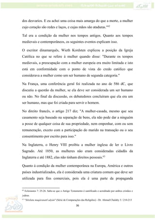 36
dos desvarios. E eu achei uma coisa mais amarga do que a morte, a mulher
cujo coração são redes e laços, e cujas mãos são ataduras."62
Tal era a condição da mulher nos tempos antigos. Quanto aos tempos
medievais e contemporâneos, os seguintes eventos explicam isso.
O escritor dinamarquês, Wieth Kordsten explicou a posição da Igreja
Católica no que se refere à mulher quando disse: "Durante os tempos
medievais, a preocupação com a mulher europeia era muito limitada e isto
está em conformidade com o ponto de vista do credo católico que
considerava a mulher como um ser humano de segunda categoria."
Na França, uma conferência geral foi realizada no ano de 586 dC, que
discutiu a questão da mulher, se ela deve ser considerada um ser humano
ou não. No final da discussão, os debatedores concluíram que ela era um
ser humano, mas que foi criada para servir o homem.
No direito francês, o artigo 217 diz; "A mulher-casada, mesmo que seu
casamento seja baseado na separação de bens, ela não pode dar a ninguém
a posse de qualquer coisa de sua propriedade, nem empenhar, com ou sem
remuneração, exceto com a participação do marido na transação ou o seu
consentimento por escrito para isso."
Na Inglaterra, o Henry VIII proibiu a mulher inglesa de ler o Livro
Sagrado. Até 1850, as mulheres não eram consideradas cidadãs da
Inglaterra e até 1882, elas não tinham direitos pessoais.63
Quanto à condição da mulher contemporânea na Europa, América e outros
países industrializados, ela é considerada uma criatura comum que deve ser
utilizada para fins comerciais, pois ela é uma parte da propaganda
62
Eclesiastes 7: 25-26. Sabe-se que o Antigo Testamento é santificado e acreditado por ambos cristãos e
judeus.
63
"Silsilatu muqáranatil adyán" (Série de Comparações das Religiões) - Dr. Ahmad Chalaby 3 / 210-213
 