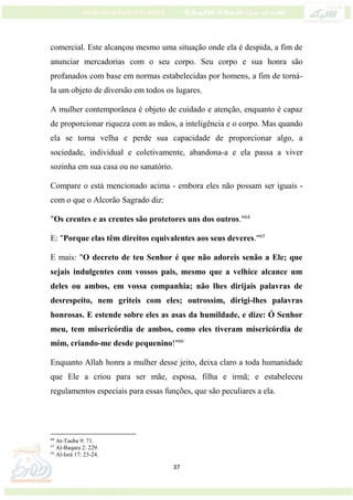 37
comercial. Este alcançou mesmo uma situação onde ela é despida, a fim de
anunciar mercadorias com o seu corpo. Seu corpo e sua honra são
profanados com base em normas estabelecidas por homens, a fim de torná-
la um objeto de diversão em todos os lugares.
A mulher contemporânea é objeto de cuidado e atenção, enquanto é capaz
de proporcionar riqueza com as mãos, a inteligência e o corpo. Mas quando
ela se torna velha e perde sua capacidade de proporcionar algo, a
sociedade, individual e coletivamente, abandona-a e ela passa a viver
sozinha em sua casa ou no sanatório.
Compare o está mencionado acima - embora eles não possam ser iguais -
com o que o Alcorão Sagrado diz:
"Os crentes e as crentes são protetores uns dos outros."64
E: "Porque elas têm direitos equivalentes aos seus deveres."65
E mais: "O decreto de teu Senhor é que não adoreis senão a Ele; que
sejais indulgentes com vossos pais, mesmo que a velhice alcance um
deles ou ambos, em vossa companhia; não lhes dirijais palavras de
desrespeito, nem griteis com eles; outrossim, dirigi-lhes palavras
honrosas. E estende sobre eles as asas da humildade, e dize: Ó Senhor
meu, tem misericórdia de ambos, como eles tiveram misericórdia de
mim, criando-me desde pequenino!"66
Enquanto Allah honra a mulher desse jeito, deixa claro a toda humanidade
que Ele a criou para ser mãe, esposa, filha e irmã; e estabeleceu
regulamentos especiais para essas funções, que são peculiares a ela.
64
At-Tauba 9: 71.
65
Al-Baqara 2: 229.
66
Al-Isrá 17: 23-24.
 