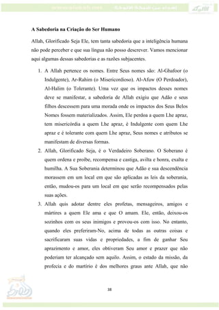 38
A Sabedoria na Criação do Ser Humano
Allah, Glorificado Seja Ele, tem tanta sabedoria que a inteligência humana
não pode perceber e que sua língua não posso descrever. Vamos mencionar
aqui algumas dessas sabedorias e as razões subjacentes.
1. A Allah pertence os nomes. Entre Seus nomes são: Al-Ghafoor (o
Indulgente), Ar-Rahim (o Misericordioso). Al-Afuw (O Perdoador),
Al-Halim (o Tolerante). Uma vez que os impactos desses nomes
deve se manifestar, a sabedoria de Allah exigiu que Adão e seus
filhos descessem para uma morada onde os impactos dos Seus Belos
Nomes fossem materializados. Assim, Ele perdoa a quem Lhe apraz,
tem misericórdia a quem Lhe apraz, é Indulgente com quem Lhe
apraz e é tolerante com quem Lhe apraz, Seus nomes e atributos se
manifestam de diversas formas.
2. Allah, Glorificado Seja, é o Verdadeiro Soberano. O Soberano é
quem ordena e proíbe, recompensa e castiga, avilta e honra, exalta e
humilha. A Sua Soberania determinou que Adão e sua descendência
morassem em um local em que são aplicadas as leis da soberania,
então, mudou-os para um local em que serão recompensados pelas
suas ações.
3. Allah quis adotar dentre eles profetas, mensageiros, amigos e
mártires a quem Ele ama e que O amam. Ele, então, deixou-os
sozinhos com os seus inimigos e provou-os com isso. No entanto,
quando eles preferiram-No, acima de todas as outras coisas e
sacrificaram suas vidas e propriedades, a fim de ganhar Seu
aprazimento e amor, eles obtiveram Seu amor e prazer que não
poderiam ter alcançado sem aquilo. Assim, o estado da missão, da
profecia e do martírio é dos melhores graus ante Allah, que não
 