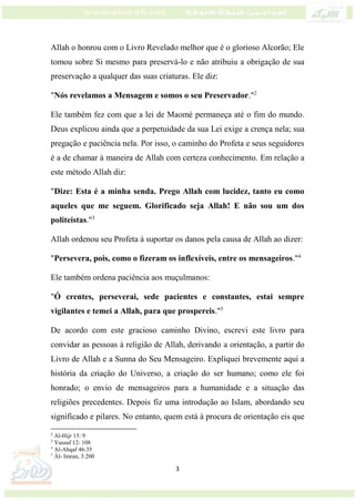 3
Allah o honrou com o Livro Revelado melhor que é o glorioso Alcorão; Ele
tomou sobre Si mesmo para preservá-lo e não atribuiu a obrigação de sua
preservação a qualquer das suas criaturas. Ele diz:
"Nós revelamos a Mensagem e somos o seu Preservador."2
Ele também fez com que a lei de Maomé permaneça até o fim do mundo.
Deus explicou ainda que a perpetuidade da sua Lei exige a crença nela; sua
pregação e paciência nela. Por isso, o caminho do Profeta e seus seguidores
é a de chamar à maneira de Allah com certeza conhecimento. Em relação a
este método Allah diz:
"Dize: Esta é a minha senda. Prego Allah com lucidez, tanto eu como
aqueles que me seguem. Glorificado seja Allah! E não sou um dos
politeístas."3
Allah ordenou seu Profeta à suportar os danos pela causa de Allah ao dizer:
"Persevera, pois, como o fizeram os inflexíveis, entre os mensageiros."4
Ele também ordena paciência aos muçulmanos:
"Ó crentes, perseverai, sede pacientes e constantes, estai sempre
vigilantes e temei a Allah, para que prospereis."5
De acordo com este gracioso caminho Divino, escrevi este livro para
convidar as pessoas à religião de Allah, derivando a orientação, a partir do
Livro de Allah e a Sunna do Seu Mensageiro. Expliquei brevemente aqui a
história da criação do Universo, a criação do ser humano; como ele foi
honrado; o envio de mensageiros para a humanidade e a situação das
religiões precedentes. Depois fiz uma introdução ao Islam, abordando seu
significado e pilares. No entanto, quem está à procura de orientação eis que
2
Al-Hijr 15: 9
3
Yussuf 12: 108
4
Al-Ahqaf 46:35
5
Àl- Imran, 3:200
 
