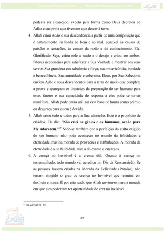 39
poderia ser alcançado, exceto pela forma como Deus decretou ao
Adão e sua prole que tivessem que descer à terra.
4. Allah criou Adão e sua descendência a partir de uma composição que
é naturalmente inclinada ao bem e ao mal, sensível às causas de
paixões e tentações, às causas da razão e do conhecimento. Ele,
Glorificado Seja, criou nele a razão e o desejo e criou em ambos,
fatores necessários para satisfazer a Sua Vontade e mostrar aos seus
servos Sua grandeza em sabedoria e força, sua misericórdia, bondade
e benevolência, Sua autoridade e soberania. Deus, por Sua Sabedoria
enviou Adão e seus descendentes para a terra de modo que complete
a prova e apareçam os impactos da preparação do ser humano para
estes fatores e sua capacidade de resposta a eles pode se tornar
manifesta, Allah pode então utilizar essa base de honra como prêmio
ou desgraça para quem é devido.
5. Allah criou tudo e todos para a Sua adoração. Esse é o propósito de
criá-los. Ele diz: "Não criei os gênios e os humanos, senão para
Me adorarem."67
Sabe-se também que a perfeição do culto exigido
do ser humano não pode acontecer no mundo da felicidades e
eternidade, mas na morada de provações e atribulações. A morada da
eternidade é a de felicidade, não a do exame e encargos.
6. A crença no Invisível é a crença útil. Quanto à crença no
testemunhado, todo mundo vai acreditar no Dia da Ressurreição. Se
as pessoas fossem criadas na Morada da Felicidade (Paraíso), não
teriam atingido o grau de crença no Invisível que termina em
desfrute e honra. É por esta razão que Allah enviou-os para a morada
em que eles poderiam ter oportunidade de crer no invisível.
67
Az-Záriyat 51: 56.
 