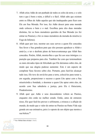 40
7. Allah criou Adão de um punhado de todos os solos da terra; e o solo
tem o que é bom e ruim, o difícil e o fácil. Allah sabe que existem
entre os filhos de Adão aqueles que são inadequados para ficar com
Ele em Sua Morada. Por isso, fez Adão descer para uma morada
onde colocou o bem e o mal. Escolheu para eles duas moradas
distintas, fez os bons moradores queridos de Sua Morada (os fez
entrar no Paraíso), e fez os maus moradores da morada da miséria (o
Fogo do Inferno).
8. Allah quer por isso, mostrar aos seus servos a quem Ele concedeu
Seu favor e Sua grandeza para que eles possam agradecer a Allah e
amá-Lo, e ter o desfrute pleno de bem-aventurança que Allah lhes
concedeu. Porém, Allah, mostra-lhes o que fez aos seus inimigos e a
punição que preparou para eles. Também faz com que testemunhem
os mais elevados tipos de felicidade que Ele derramou sobre eles, de
modo que sua alegria pudesse aumentar. Este é um aspecto de
completar Seus favores sobre eles. Portanto, para fazê-los alcançar
tudo isso, Ele teve de enviá-los para a terra, colocá-los para testar e,
em seguida, proporcionar o sucesso a quem Lhe apraz com a Sua
misericórdia e bondade, e desonrar a quem Lhe apraz entre eles, de
acordo com Sua sabedoria e justiça, pois Ele é Onisciente,
Prudentíssimo.
9. Allah quer que Adão e seus descendentes voltem ao Paraíso,
enquanto eles estão no melhor estado. Então, antes de entrarem
nisso, Ele quer fazê-los provar o sofrimento, a tristeza e a aflição do
mundo, de modo que o valor de entrar no Paraíso na Outra Vida seja
grande em sua estimativa, pois é o oposto de um objeto que mostra a
sua beleza.68
68
Ver: Miftah Dáris-Sa'áda 1 / 6-11.
 