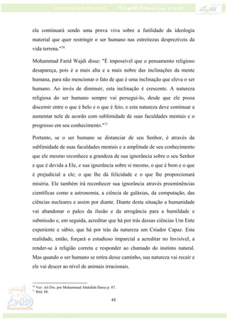 43
ela continuará sendo uma prova viva sobre a futilidade da ideologia
material que quer restringir o ser humano nas estreitezas desprezíveis da
vida terrena."70
Mohammad Farid Wajdi disse: "É impossível que o pensamento religioso
desapareça, pois é a mais alta e a mais nobre das inclinações da mente
humana, para não mencionar o fato de que é uma inclinação que eleva o ser
humano. Ao invés de diminuir, esta inclinação é crescente. A natureza
religiosa do ser humano sempre vai persegui-lo, desde que ele possa
discernir entre o que é belo e o que é feio, e esta natureza deve continuar a
aumentar nele de acordo com sublimidade de suas faculdades mentais e o
progresso em seu conhecimento."71
Portanto, se o ser humano se distanciar de seu Senhor, é através da
sublimidade de suas faculdades mentais e a amplitude de seu conhecimento
que ele mesmo reconhece a grandeza de sua ignorância sobre o seu Senhor
e que é devida a Ele, e sua ignorância sobre si mesmo, o que é bom e o que
é prejudicial a ele; o que lhe dá felicidade e o que lhe proporcionará
miséria. Ele também irá reconhecer sua ignorância através proeminências
científicas como a astronomia, a ciência de galáxias, da computação, das
ciências nucleares e assim por diante. Diante desta situação a humanidade
vai abandonar o palco da ilusão e da arrogância para a humildade e
submissão e, em seguida, acreditar que há por trás dessas ciências Um Ente
experiente e sábio, que há por trás da natureza um Criador Capaz. Esta
realidade, então, forçará o estudioso imparcial a acreditar no Invisível, a
render-se à religião correta e responder ao chamado do instinto natural.
Mas quando o ser humano se retira desse caminho, sua natureza vai recaír e
ele vai descer ao nível de animais irracionais.
70
Ver: Ad-Din, por Mohammad Abdullah Daraz p. 87.
71
Ibid. 88.
 