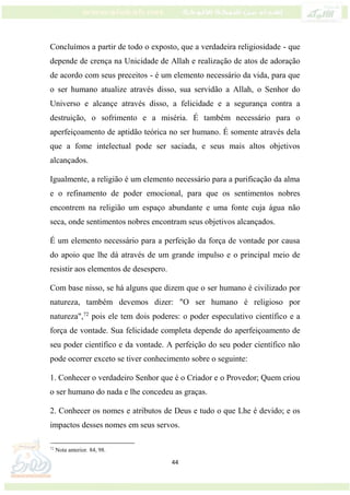 44
Concluímos a partir de todo o exposto, que a verdadeira religiosidade - que
depende de crença na Unicidade de Allah e realização de atos de adoração
de acordo com seus preceitos - é um elemento necessário da vida, para que
o ser humano atualize através disso, sua servidão a Allah, o Senhor do
Universo e alcançe através disso, a felicidade e a segurança contra a
destruição, o sofrimento e a miséria. É também necessário para o
aperfeiçoamento de aptidão teórica no ser humano. É somente através dela
que a fome intelectual pode ser saciada, e seus mais altos objetivos
alcançados.
Igualmente, a religião é um elemento necessário para a purificação da alma
e o refinamento de poder emocional, para que os sentimentos nobres
encontrem na religião um espaço abundante e uma fonte cuja água não
seca, onde sentimentos nobres encontram seus objetivos alcançados.
É um elemento necessário para a perfeição da força de vontade por causa
do apoio que lhe dá através de um grande impulso e o principal meio de
resistir aos elementos de desespero.
Com base nisso, se há alguns que dizem que o ser humano é civilizado por
natureza, também devemos dizer: "O ser humano é religioso por
natureza",72
pois ele tem dois poderes: o poder especulativo científico e a
força de vontade. Sua felicidade completa depende do aperfeiçoamento de
seu poder científico e da vontade. A perfeição do seu poder científico não
pode ocorrer exceto se tiver conhecimento sobre o seguinte:
1. Conhecer o verdadeiro Senhor que é o Criador e o Provedor; Quem criou
o ser humano do nada e lhe concedeu as graças.
2. Conhecer os nomes e atributos de Deus e tudo o que Lhe é devido; e os
impactos desses nomes em seus servos.
72
Nota anterior. 84, 98.
 