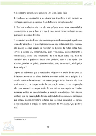 45
3. Conhecer o caminho que conduz a Ele, Glorificado Seja.
4. Conhecer os obstáculos e os danos que impedem o ser humano de
conhecer o caminho, e a grande felicidade que o caminho conduz.
5. Ter um conhecimento real de sua própria alma, suas necessidades,
reconhecendo o que é bom e o que é mal, assim como conhecer as suas
qualidades e os seus defeitos.
É por conhecimento dessas cinco coisas que o ser humano pode aperfeiçoar
seu poder científico. E o aperfeiçoamento do seu poder científico e vontade
não podem ocorrer exceto se respeitar os direitos de Allah sobre Seus
servos e aplicá-los, sinceramente, com veracidade, aconselhamento e
continuidade, como um testemunho do Seu favor sobre ele. Não há
caminho para a perfeição destes dois poderes, sem a Sua ajuda. Ele,
portanto, precisa ser guiado para o caminho reto, para o qual, Allah guiou
Seus amigos.73
Depois de sabermos que a verdadeira religião é o apoio divino para as
diferentes potências da alma, também devemos saber que a religião é o
escudo protetor da sociedade. Isso ocorre porque a vida humana não pode
se desenvolver, exceto por meio da cooperação mútua, e esta cooperação
não pode ocorrer exceto por meio de um sistema que regula as relações
humanas, define as suas obrigações e garante seus direitos. Este sistema
também está na necessidade de uma autoridade de contenção e repressão,
que impede a alma de violar o sistema, que incentiva a preservá-lo, garante
a sua relevância e impede os seres humanos de profaná-lo. Que poder é
este?
73
Al-Fawáid 18,19.
 