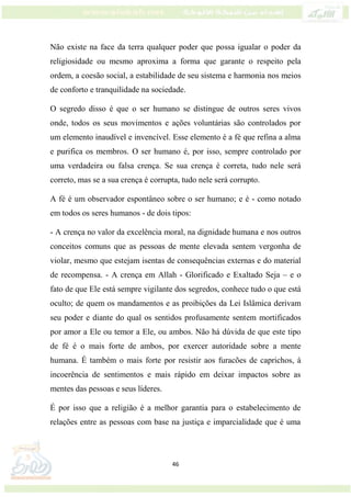 46
Não existe na face da terra qualquer poder que possa igualar o poder da
religiosidade ou mesmo aproxima a forma que garante o respeito pela
ordem, a coesão social, a estabilidade de seu sistema e harmonia nos meios
de conforto e tranquilidade na sociedade.
O segredo disso é que o ser humano se distingue de outros seres vivos
onde, todos os seus movimentos e ações voluntárias são controlados por
um elemento inaudível e invencível. Esse elemento é a fé que refina a alma
e purifica os membros. O ser humano é, por isso, sempre controlado por
uma verdadeira ou falsa crença. Se sua crença é correta, tudo nele será
correto, mas se a sua crença é corrupta, tudo nele será corrupto.
A fé é um observador espontâneo sobre o ser humano; e é - como notado
em todos os seres humanos - de dois tipos:
- A crença no valor da excelência moral, na dignidade humana e nos outros
conceitos comuns que as pessoas de mente elevada sentem vergonha de
violar, mesmo que estejam isentas de consequências externas e do material
de recompensa. - A crença em Allah - Glorificado e Exaltado Seja – e o
fato de que Ele está sempre vigilante dos segredos, conhece tudo o que está
oculto; de quem os mandamentos e as proibições da Lei Islâmica derivam
seu poder e diante do qual os sentidos profusamente sentem mortificados
por amor a Ele ou temor a Ele, ou ambos. Não há dúvida de que este tipo
de fé é o mais forte de ambos, por exercer autoridade sobre a mente
humana. É também o mais forte por resistir aos furacões de caprichos, à
incoerência de sentimentos e mais rápido em deixar impactos sobre as
mentes das pessoas e seus líderes.
É por isso que a religião é a melhor garantia para o estabelecimento de
relações entre as pessoas com base na justiça e imparcialidade que é uma
 
