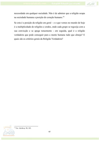 47
necessidade em qualquer sociedade. Não é de admirar que a religião ocupa
na sociedade humana a posição do coração humano.74
Se esta é a posição da religião em geral – e o que vemos no mundo de hoje
é a multiplicidade de religiões e credos, onde cada grupo se regozija com a
sua convicção e se apega tenazmente - em seguida, qual é a religião
verdadeira que pode conseguir para a mente humana tudo que almeja? E
quais são os critérios gerais da Religião Verdadeira?
74
Ver: Ad-din p. 98, 102.
 