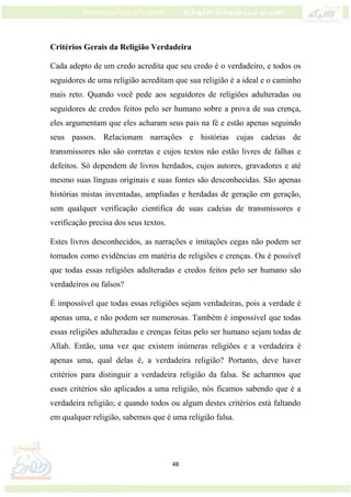 48
Critérios Gerais da Religião Verdadeira
Cada adepto de um credo acredita que seu credo é o verdadeiro, e todos os
seguidores de uma religião acreditam que sua religião é a ideal e o caminho
mais reto. Quando você pede aos seguidores de religiões adulteradas ou
seguidores de credos feitos pelo ser humano sobre a prova de sua crença,
eles argumentam que eles acharam seus pais na fé e estão apenas seguindo
seus passos. Relacionam narrações e histórias cujas cadeias de
transmissores não são corretas e cujos textos não estão livres de falhas e
defeitos. Só dependem de livros herdados, cujos autores, gravadores e até
mesmo suas línguas originais e suas fontes são desconhecidas. São apenas
histórias mistas inventadas, ampliadas e herdadas de geração em geração,
sem qualquer verificação científica de suas cadeias de transmissores e
verificação precisa dos seus textos.
Estes livros desconhecidos, as narrações e imitações cegas não podem ser
tomados como evidências em matéria de religiões e crenças. Ou é possível
que todas essas religiões adulteradas e credos feitos pelo ser humano são
verdadeiros ou falsos?
É impossível que todas essas religiões sejam verdadeiras, pois a verdade é
apenas uma, e não podem ser numerosas. Também é impossível que todas
essas religiões adulteradas e crenças feitas pelo ser humano sejam todas de
Allah. Então, uma vez que existem inúmeras religiões e a verdadeira é
apenas uma, qual delas é, a verdadeira religião? Portanto, deve haver
critérios para distinguir a verdadeira religião da falsa. Se acharmos que
esses critérios são aplicados a uma religião, nós ficamos sabendo que é a
verdadeira religião; e quando todos ou algum destes critérios está faltando
em qualquer religião, sabemos que é uma religião falsa.
 