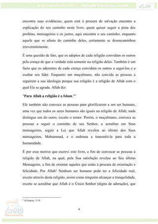 4
encontra suas evidências; quem está à procura de salvação encontra a
explicação do seu caminho neste livro; quem quiser seguir a pista dos
profetas, mensageiros e os justos, aqui encontra o seu caminho, enquanto
aquele que se afasta do caminho deles, certamente se desencaminhou
irreverentemente.
É uma questão de fato, que os adeptos de cada religião convidam os outros
pela crença de que a verdade está somente na religião deles. Também é um
facto que os aderentes de cada crença convidam os outros a segui-los e a
exaltar seu líder. Enquanto um muçulmano, não convida as pessoas a
seguirem a sua ideologia porque sua religião é a religião de Allah com o
qual Ele se agrada. Allah diz:
"Para Allah a religião é o Islam."6
Ele também não convoca as pessoas para glorificarem a um ser humano,
uma vez que todos os seres humanos são iguais na religião de Allah; nada
distingue um do outro, exceto o temor. Porém, o muçulmano, convoca as
pessoas a seguir o caminho de seu Senhor, a acreditar em Seus
mensageiros, seguir a Lei que Allah revelou ao último dos Seus
mensageiros, Mohammad, e o ordenou a transmiti-la para toda a
humanidade.
É por esse motivo que escrevi este livro, a fim de convocar as pessoas à
religião de Allah, na qual, pela Sua satisfação revelou ao Seu último
Mensageiro, a fim de orientar aqueles que estão à procura de orientação e
felicidade. Por Allah! Nenhum ser humano pode ter a felicidade real,
exceto através desta religião, assim como ninguém alcançar a tranquilidade,
exceto se acreditar que Allah é o Único Senhor (digno de adoração), que
6
Ál-Imran, 3:19.
 