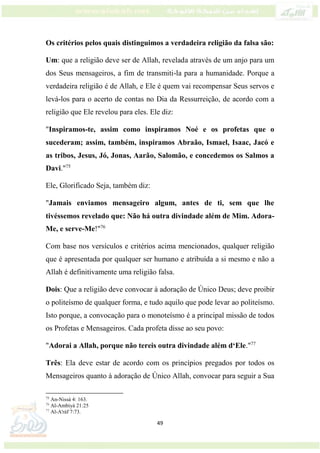 49
Os critérios pelos quais distinguimos a verdadeira religião da falsa são:
Um: que a religião deve ser de Allah, revelada através de um anjo para um
dos Seus mensageiros, a fim de transmiti-la para a humanidade. Porque a
verdadeira religião é de Allah, e Ele é quem vai recompensar Seus servos e
levá-los para o acerto de contas no Dia da Ressurreição, de acordo com a
religião que Ele revelou para eles. Ele diz:
"Inspiramos-te, assim como inspiramos Noé e os profetas que o
sucederam; assim, também, inspiramos Abraão, Ismael, Isaac, Jacó e
as tribos, Jesus, Jó, Jonas, Aarão, Salomão, e concedemos os Salmos a
Davi."75
Ele, Glorificado Seja, também diz:
"Jamais enviamos mensageiro algum, antes de ti, sem que lhe
tivéssemos revelado que: Não há outra divindade além de Mim. Adora-
Me, e serve-Me!"76
Com base nos versículos e critérios acima mencionados, qualquer religião
que é apresentada por qualquer ser humano e atribuída a si mesmo e não a
Allah é definitivamente uma religião falsa.
Dois: Que a religião deve convocar à adoração de Único Deus; deve proibir
o politeísmo de qualquer forma, e tudo aquilo que pode levar ao politeísmo.
Isto porque, a convocação para o monoteísmo é a principal missão de todos
os Profetas e Mensageiros. Cada profeta disse ao seu povo:
"Adorai a Allah, porque não tereis outra divindade além d‘Ele."77
Três: Ela deve estar de acordo com os princípios pregados por todos os
Mensageiros quanto à adoração de Único Allah, convocar para seguir a Sua
75
An-Nissá 4: 163.
76
Al-Ambiyá 21:25
77
Al-A'ráf 7:73.
 
