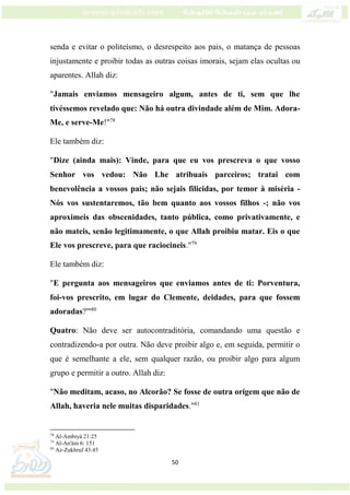 50
senda e evitar o politeísmo, o desrespeito aos pais, o matança de pessoas
injustamente e proibir todas as outras coisas imorais, sejam elas ocultas ou
aparentes. Allah diz:
"Jamais enviamos mensageiro algum, antes de ti, sem que lhe
tivéssemos revelado que: Não há outra divindade além de Mim. Adora-
Me, e serve-Me!"78
Ele também diz:
"Dize (ainda mais): Vinde, para que eu vos prescreva o que vosso
Senhor vos vedou: Não Lhe atribuais parceiros; tratai com
benevolência a vossos pais; não sejais filicidas, por temor à miséria -
Nós vos sustentaremos, tão bem quanto aos vossos filhos -; não vos
aproximeis das obscenidades, tanto pública, como privativamente, e
não mateis, senão legitimamente, o que Allah proibiu matar. Eis o que
Ele vos prescreve, para que raciocineis."79
Ele também diz:
"E pergunta aos mensageiros que enviamos antes de ti: Porventura,
foi-vos prescrito, em lugar do Clemente, deidades, para que fossem
adoradas?'"80
Quatro: Não deve ser autocontraditória, comandando uma questão e
contradizendo-a por outra. Não deve proibir algo e, em seguida, permitir o
que é semelhante a ele, sem qualquer razão, ou proibir algo para algum
grupo e permitir a outro. Allah diz:
"Não meditam, acaso, no Alcorão? Se fosse de outra origem que não de
Allah, haveria nele muitas disparidades."81
78
Al-Ambiyá 21:25
79
Al-An'ám 6: 151
80
Az-Zukhruf 43:45
 