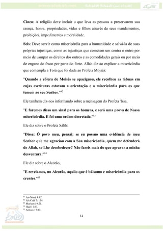 51
Cinco: A religião deve incluir o que leva as pessoas a preservarem sua
crença, honra, propriedades, vidas e filhos através de seus mandamentos,
proibições, impedimentos e moralidade.
Seis: Deve servir como misericórdia para a humanidade e salvá-la de suas
próprias injustiças, como as injustiças que cometem um contra o outro por
meio de usurpar os direitos dos outros e as comodidades gerais ou por meio
de engano do fraco por parte do forte. Allah diz ao explicar a misericórdia
que contempla a Torá que foi dada ao Profeta Moisés:
"Quando a cólera de Moisés se apaziguou, ele recolheu as tábuas em
cujas escrituras estavam a orientação e a misericórdia para os que
temem ao seu Senhor."82
Ele também diz-nos informando sobre a mensagem do Profeta 'Issa,
"E faremos disso um sinal para os homens, e será uma prova de Nossa
misericórdia. E foi uma ordem decretada."83
Ele diz sobre o Profeta Sálih:
"Disse: Ó povo meu, pensai: se eu possuo uma evidência de meu
Senhor que me agraciou com a Sua misericórdia, quem me defenderá
de Allah, se Lhe desobedecer? Não fareis mais do que agravar a minha
desventura!"84
Ele diz sobre o Alcorão,
"E revelamos, no Alcorão, aquilo que é bálsamo e misericórdia para os
crentes."85
81
An-Nissá 4:82.
82
Al-A'ráf 7: 154.
83
Mariam 19:21.
84
Hud 11:63.
85
Al-Isrá 17:82.
 