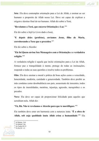 52
Sete: Ela deve contemplar orientação para a Lei de Allah, e ensinar ao ser
humano o proposito de Allah nessa Lei. Deve ser capaz de explicar a
origem e destino final do ser humano. Allah diz sobre a Torá,
"Revelamos a Torá, que encerra Orientação e Luz."86
Ele diz sobre o Injil (o Livro dado a Issa),
"E depois deles (profetas), enviamos Jesus, filho de Maria,
corroborando a Tora que o precedeu."87
Ele diz sobre o Alcorão:
"Ele foi Quem enviou Seu Mensageiro com a Orientação e a verdadeira
religião."88
A verdadeira religião é aquela que inclui orientações para a Lei de Allah,
fornece paz e tranquilidade à mente, protege de todas as insinuações,
responde a todas as suas questões e resolve todos os problemas.
Oito: Ela deve ensinar a moral e prática de boas ações como a veracidade,
honestidade, modéstia, castidade e generosidade. Também deve proibir as
más condutas como desobediência aos pais, assassinato de inocentes, todos
os tipos de imoralidades, mentiras, injustiça, agressão, mesquinhez e os
pecados.
Nove: Ela deve ser capaz de proporcionar felicidade para aqueles que
acreditam nela. Allah diz:
"Tá, Há. Não te revelamos o Alcorão para que te mortifiques."89
Ela também deve estar em harmonia com a natureza inata. "É a obra de
Allah, sob cuja qualidade inata Allah criou a humanidade."90
Ela
86
Al Máida, 5:44
87
Al-Máida 5:46.
88
At-Tauba 09:33
89
Tá Há 20: 1-2.
 