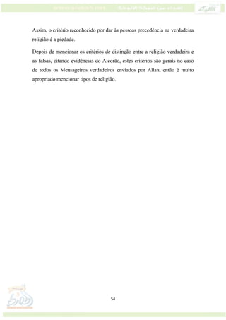 54
Assim, o critério reconhecido por dar às pessoas precedência na verdadeira
religião é a piedade.
Depois de mencionar os critérios de distinção entre a religião verdadeira e
as falsas, citando evidências do Alcorão, estes critérios são gerais no caso
de todos os Mensageiros verdadeiros enviados por Allah, então é muito
apropriado mencionar tipos de religião.
 