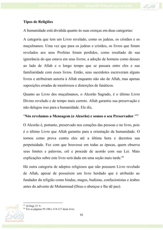 55
Tipos de Religiões
A humanidade está dividida quanto às suas crenças em duas categorias:
A categoria que tem um Livro revelado, como os judeus, os cristãos e os
muçulmanos. Uma vez que para os judeus e cristãos, os livros que foram
revelados aos seus Profetas foram perdidos, como resultado de sua
ignorância do que estava em seus livros; a adoção de homens como deuses
ao lado de Allah e o longo tempo que se passara entre eles e sua
familiaridade com esses livros. Então, seus sacerdotes escreveram alguns
livros e atribuíram autoria à Allah enquanto não são de Allah, mas apenas
suposições erradas de mentirosos e distorções de fanáticos.
Quanto ao Livro dos muçulmanos, o Alcorão Sagrado, é o último Livro
Divino revelado e de tempo mais correto. Allah garantiu sua preservação e
não delegou isso para a humanidade. Ele diz,
"Nós revelamos a Mensagem (o Alcorão) e somos o seu Preservador."95
O Alcorão é, portanto, preservado nos corações das pessoas e no livro, pois
é o último Livro que Allah garantiu para a orientação da humanidade. O
tornou como prova contra eles até a última hora e decretou sua
perpetuidade. Fez com que houvesse em todas as épocas, quem observa
seus limites e palavras, crê e procede de acordo com sua Lei. Mais
explicações sobre este livro será dada em uma seção mais tarde.96
Há outra categoria de adeptos religiosos que não possuem Livro revelado
de Allah, apesar de possuírem um livro herdado que é atribuído ao
fundador da religião como hindus, magos, budistas, confucionistas e árabes
antes do advento de Mohammad (Deus o abençoe e lhe dê paz).
95
Al-Hajj 15: 9.
96
Ver as páginas 95-100 e 114-117 deste livro.
 
