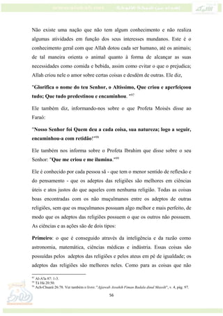 56
Não existe uma nação que não tem algum conhecimento e não realiza
algumas atividades em função dos seus interesses mundanos. Este é o
conhecimento geral com que Allah dotou cada ser humano, até os animais;
de tal maneira orienta o animal quanto à forma de alcançar as suas
necessidades como comida e bebida, assim como evitar o que o prejudica;
Allah criou nele o amor sobre certas coisas e desdém de outras. Ele diz,
"Glorifica o nome do teu Senhor, o Altíssimo, Que criou e aperfeiçoou
tudo; Que tudo predestinou e encaminhou. "97
Ele também diz, informando-nos sobre o que Profeta Moisés disse ao
Faraó:
"Nosso Senhor foi Quem deu a cada coisa, sua natureza; logo a seguir,
encaminhou-a com retidão!"98
Ele também nos informa sobre o Profeta Ibrahim que disse sobre o seu
Senhor: "Que me criou e me ilumina."99
Ele é conhecido por cada pessoa sã - que tem o menor sentido de reflexão e
do pensamento - que os adeptos das religiões são melhores em ciências
úteis e atos justos do que aqueles com nenhuma religião. Todas as coisas
boas encontradas com os não muçulmanos entre os adeptos de outras
religiões, sem que os muçulmanos possuam algo melhor e mais perfeito, de
modo que os adeptos das religiões possuem o que os outros não possuem.
As ciências e as ações são de dois tipos:
Primeiro: o que é conseguido através da inteligência e da razão como
astronomia, matemática, ciências médicas e indústria. Essas coisas são
possuídas pelos adeptos das religiões e pelos ateus em pé de igualdade; os
adeptos das religiões são melhores neles. Como para as coisas que não
97
Al-A'la 87: 1-3.
98
Tá Há 20:50.
99
Ach-Chuará 26:78. Ver também o livro: "Ajjawab Assahih Fiman Badala dinul Massih", v. 4, pág. 97.
 