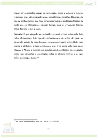 57
podem ser conhecidos através de mera razão, como a teologia e ciências
religiosas, estas são prerrogativas dos seguidores de religiões. Há entre este
tipo de conhecimento, que pode ser comprovado por evidências lógicas, de
modo que os Mensageiros guiaram homens para as evidências lógicas,
prova de que é lógico e legal.
Segundo: O que não pode ser conhecido exceto através da informação dada
pelos Mensageiros. Este tipo de conhecimento e de ações não pode ser
alcançado através da razão humana, como conhecimento sobre Allah, Seus
nomes e atributos, a bem-aventurança, que é na outra vida para quem
obedece a Allah e a punição para aqueles que desobedecem, as explicações
sobre Suas injunções e informações sobre os últimos profetas e os seus
povos e assim por diante.100
100
Ver Majmu' Fatáwa Chaikhul Islam, Ibn Taimiya, v. 4 p. 210-211.
 