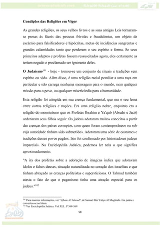 58
Condições das Religiões em Vigor
As grandes religiões, os seus velhos livros e as suas antigas Leis tornaram-
se presas às fáceis das pessoas frívolas e fraudulentas, um objeto de
escárnio para falsificadores e hipócritas, metas de incidências sangrentas e
grandes calamidades tanto que perderam o seu espírito e forma. Se seus
primeiros adeptos e profetas fossem ressuscitados agora, eles certamente as
teriam negado e proclamado ser ignorante deles.
O Judaísmo101
- hoje - tornou-se um conjunto de rituais e tradições sem
espírito ou vida. Além disso, é uma religião racial peculiar a uma raça em
particular e não carrega nenhuma mensagem para o mundo, nem qualquer
missão para o povo, ou qualquer misericórdia para a humanidade.
Esta religião foi atingida em sua crença fundamental, que era o seu lema
entre outras religiões e nações. Era uma religião nobre, enquanto era a
religião do monoteísmo que os Profetas Ibrahim e Ya'qub (Abraão e Jacó)
ordenaram seus filhos seguir. Os judeus adotaram muitos conceitos a partir
das crenças dos países corruptos, com quem foram contemporâneos ou sob
cuja autoridade tinham sido submetidos. Adotaram uma série de costumes e
tradições desses povos pagãos. Isto foi confirmado por historiadores judeus
imparciais. Na Enciclopédia Judaica, podemos ler nela o que significa
aproximadamente:
"A ira dos profetas sobre a adoração de imagens indica que adoravam
ídolos e falsos deuses, situação naturalizada no coração dos israelitas e que
tinham abraçado as crenças politeístas e supersticiosas. O Talmud também
atesta o fato de que o paganismo tinha uma atração especial para os
judeus."102
101
Para maiores informações, ver "Afham Al Yahoud", de Samuel Bin Yahya Al Mughrabi. Era judeu e
converteu-se ao Islam.
102
Ver Enciclopédia Judaica. Vol XLL. P 568-569
 