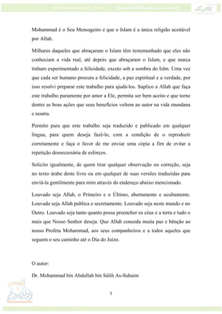 5
Mohammad é o Seu Mensageiro e que o Islam é a única religião aceitável
por Allah.
Milhares daqueles que abraçaram o Islam têm testemunhado que eles não
conheciam a vida real, até depois que abraçaram o Islam, e que nunca
tinham experimentado a felicidade, exceto sob a sombra do Islm. Uma vez
que cada ser humano procura a felicidade, a paz espiritual e a verdade, por
isso resolvi preparar este trabalho para ajudá-los. Suplico a Allah que faça
este trabalho puramente por amor a Ele, permita ser bem aceito e que torne
dentre as boas ações que seus benefícios voltem ao autor na vida mundana
e noutra.
Permito para que este trabalho seja traduzido e publicado em qualquer
língua, para quem deseja fazê-lo, com a condição de o reproduzir
corretamente e faça o favor de me enviar uma cópia a fim de evitar a
repetição desnecessária de esforços.
Solicito igualmente, de quem tirar qualquer observação ou correção, seja
no texto árabe deste livro ou em qualquer de suas versões traduzidas para
enviá-la gentilmente para mim através do endereço abaixo mencionado.
Louvado seja Allah, o Primeiro e o Último, abertamente e ocultamente.
Louvado seja Allah publica e secretamente. Louvado seja neste mundo e no
Outro. Louvado seja tanto quanto possa preencher os céus e a terra e tudo o
mais que Nosso Senhor deseja. Que Allah conceda muita paz e bênção ao
nosso Profeta Mohammad, aos seus companheiros e a todos aqueles que
seguem o seu caminho até o Dia do Juízo.
O autor:
Dr. Mohammad bin Abdullah bin Sálih As-Suhaim
 