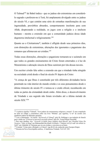 59
O Talmud103
de Babel indica - que os judeus são extremistas em considerá-
lo sagrado e preferem-no à Torá, foi amplamente divulgado entre os judeus
do século VI, e que contém uma série de estranhas manifestações de sua
ingenuidade, provérbios absurdos, comportamento insolente para com
Allah, desprezando a realidade, os jogos com a religião e o intelecto
humano - mostra a extensão em que a comunidade judaica dessa idade
degenerou intelectual e religiosamente.104
Quanto ao o Cristianismo*, também é afligido desde seus primeiros dias,
com distorções de extremistas, alterações dos ignorantes e paganismo dos
romanos que afirmavam ser cristãos.105
Todas essas distorções, alterações e paganismo tornaram-se o acúmulo em
que todos os grandes ensinamentos de Cristo foram enterrados e à luz do
Monoteísmo e adoração sincera de Deus sumiram por trás dessas nuvens.
Um escritor cristão fala sobre a extensão em que a trindade tinha atingido
na sociedade cristã desde o final do século IV depois de Cristo:
"A crença de que Deus é constituído por três diferentes divindades havia
penetrado na vida interior do mundo cristão e os seus pensamentos desde o
último trimestre do século IV e tornou-se o credo oficial, reconhecido em
todas as partes da cristandade desde então. Além disso, o desenvolvimento
de Trindade e seu segredo não foram revelados até a última metade do
século XIX."106
103
A palavra significa "Talmud", "livro judaico de ensinamentos religiosos e morais". É uma compilação
de notas de rodapé e comentários sobre seu livro "Mishná", que significa, "a lei" de acordo com
estudiosos judeus de diferentes gerações.
104
Leia a informação, "Al-Yahudi ‘Alá hassab al Talmud", pelo Dr. Rohlange e sua tradução do francês
para o árabe em "Al-kanzul al marsud fi qawáidit-talmud'' pelo Dr. Yousuf Hanna Nasrullah.
* Para mais detalhes, leia: "Al-jawáb as-Sahih liman baddala dinal-Massih" por Chaykhul Islam Ibn
Taymiya; "Izhár al-Haqq" por Rahmatullah Bin Khalil Al-Hindi e "Tuhfatul-Arib fil radd 'alá ubbád As-
Salib", por Abdullah At Turjuman que era um cristãao e converteu-se ao Islam.
105
Consulte "A luta entre a Religião e a Ciência", (pg 40-41) do conhecido autor Europeu Draper.
106
Resumo da Nova Enciclopédia católica,. A Santíssima Trindade. Vol 14 P. 295.
 