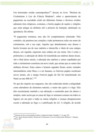 60
Um historiador cristão contemporâneo107
discute no livro: "História do
Cristianismo à Luz da Ciência Moderna", sobre o aparecimento do
paganismo na sociedade cristã em diferentes formas e diversos cristãos
adotaram ritos religiosos, costumes, e heróis pagãos de nações e religiões
que eram antigas na idolatria sob o pretexto de imitação, admiração ou
ignorância. Ele afirma:
"O paganismo terminou, mas não foi completamente eliminado. Pelo
contrário, ele penetrou nos corações e tudo permaneceu neles em nome do
cristianismo, sob a sua capa. Aqueles que abandonaram seus deuses e
heróis levaram um de seus mártires e deram-lhe o título de seus antigos
deuses, em seguida, ergueram uma estátua em seu nome. Isto é como o
politeísmo e a adoração de ídolos foi transferida aos mártires destes locais.
Até o final desse século, a adoração dos mártires e santos espalhados por
todo o cristianismo constituiu um novo credo, que ensina que os santos têm
atributos divinos. Estes santos e homens sagrados foram, assim, tornados
intermediários entre Deus e o ser humano, os festivais pagãos receberam
novos nomes, até o antigo Festival pagão do Sol foi transformado em
Natal, no ano 400 d.C."108
No que diz respeito aos magianos, eles são conhecidos desde a antiguidade
como adoradores de elementos naturais, o maior dos quais é o fogo. Eles
têm recentemente mantido a sua adoração e construído para ela altares e
templos, tanto assim que as casas de fogo se tornaram comuns em todos os
lugares em seu país e todas as outras religiões e crenças desapareceram
exceto a adoração ao fogo e a santificação do sol. A religião, de acordo
107
Resumo da Nova Enciclopédia Católica. Capítulo da Santa Trindade, V, 14, pág. 295.
108
Ver. James Houston Baxter, História do Cristianismo à Luz do Conhecimento Moderno ", Glasgow
1929 p. 407
 