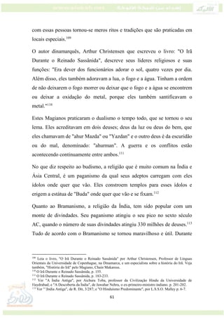 61
com essas pessoas tornou-se meros ritos e tradições que são praticadas em
locais especiais.109
O autor dinamarquês, Arthur Christensen que escreveu o livro: "O Irã
Durante o Reinado Sassânida", descreve seus líderes religiosos e suas
funções: "Era dever dos funcionários adorar o sol, quatro vezes por dia.
Além disso, eles também adoravam a lua, o fogo e a água. Tinham a ordem
de não deixarem o fogo morrer ou deixar que o fogo e a água se encontrem
ou deixar a oxidação do metal, porque eles também santificavam o
metal."110
Estes Magianos praticaram o dualismo o tempo todo, que se tornou o seu
lema. Eles acreditavam em dois deuses; deus da luz ou deus do bem, que
eles chamavam de "ahur Mazda" ou "Yazdan" e o outro deus é da escuridão
ou do mal, denominado: "ahurman". A guerra e os conflitos estão
acontecendo continuamente entre ambos.111
No que diz respeito ao budismo, a religião que é muito comum na Índia e
Ásia Central, é um paganismo da qual seus adeptos carregam com eles
ídolos onde quer que vão. Eles constroem templos para esses ídolos e
erigem a estátua de "Buda" onde quer que vão e se fixam.112
Quanto ao Bramanismo, a religião da Índia, tem sido popular com um
monte de divindades. Seu paganismo atingiu o seu pico no sexto século
AC, quando o número de suas divindades atingiu 330 milhões de deuses.113
Tudo de acordo com o Bramanismo se tornou maravilhoso e útil. Durante
109
Leia o livro, "O Irã Durante o Reinado Sassânida" por Arthur Christensen, Professor de Línguas
Orientais da Universidade de Copenhague, na Dinamarca, e um especialista sobre a história do Irã. Veja
também, "História do Irã" pelo Magiano, Chain Makareus.
110
O Irã Durante o Reinado Sassânida, p. 155.
111
O Irã Durante o Reinado Sassânida, p. 183-233.
112
Ver "A Índia Antiga", por Aichura Toba, professor da Civilização Hindu da Universidade de
Haydrabad; e "A Descoberta da Índia", de Jawahar Nehru, o ex-primeiro-ministro indiano. p. 201-202.
113
Ver "´|India Antiga", de R. Dit, 3/287; e "O Hinduísmo Predominante", por L.S.S.O. Malley p. 6-7.
 