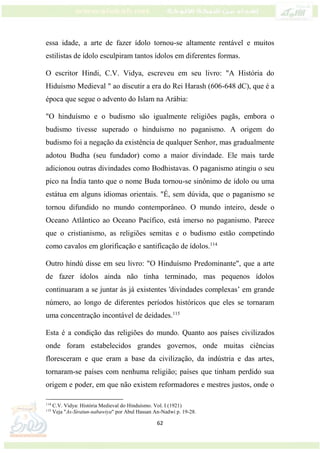 62
essa idade, a arte de fazer ídolo tornou-se altamente rentável e muitos
estilistas de ídolo esculpiram tantos ídolos em diferentes formas.
O escritor Hindi, C.V. Vidya, escreveu em seu livro: "A História do
Hiduísmo Medieval " ao discutir a era do Rei Harash (606-648 dC), que é a
época que segue o advento do Islam na Arábia:
"O hinduísmo e o budismo são igualmente religiões pagãs, embora o
budismo tivesse superado o hinduísmo no paganismo. A origem do
budismo foi a negação da existência de qualquer Senhor, mas gradualmente
adotou Budha (seu fundador) como a maior divindade. Ele mais tarde
adicionou outras divindades como Bodhistavas. O paganismo atingiu o seu
pico na Índia tanto que o nome Buda tornou-se sinônimo de ídolo ou uma
estátua em alguns idiomas orientais. "É, sem dúvida, que o paganismo se
tornou difundido no mundo contemporâneo. O mundo inteiro, desde o
Oceano Atlântico ao Oceano Pacífico, está imerso no paganismo. Parece
que o cristianismo, as religiões semitas e o budismo estão competindo
como cavalos em glorificação e santificação de ídolos.114
Outro hindú disse em seu livro: "O Hinduísmo Predominante", que a arte
de fazer ídolos ainda não tinha terminado, mas pequenos ídolos
continuaram a se juntar às já existentes 'divindades complexas’ em grande
número, ao longo de diferentes períodos históricos que eles se tornaram
uma concentração incontável de deidades.115
Esta é a condição das religiões do mundo. Quanto aos países civilizados
onde foram estabelecidos grandes governos, onde muitas ciências
floresceram e que eram a base da civilização, da indústria e das artes,
tornaram-se países com nenhuma religião; países que tinham perdido sua
origem e poder, em que não existem reformadores e mestres justos, onde o
114
C.V. Vidya: História Medieval do Hinduísmo. Vol. I (1921)
115
Veja "As-Siratun-nabawiya" por Abul Hassan An-Nadwi p. 19-28.
 