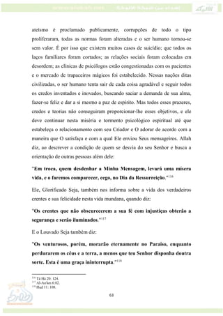 63
ateísmo é proclamado publicamente, corrupções de todo o tipo
proliferaram, todas as normas foram alteradas e o ser humano tornou-se
sem valor. É por isso que existem muitos casos de suicídio; que todos os
laços familiares foram cortados; as relações sociais foram colocadas em
desordem; as clínicas de psicólogos estão congestionadas com os pacientes
e o mercado de trapaceiros mágicos foi estabelecido. Nessas nações ditas
civilizadas, o ser humano tenta sair de cada coisa agradável e seguir todos
os credos inventados e inovados, buscando saciar a demanda de sua alma,
fazer-se feliz e dar a si mesmo a paz de espírito. Mas todos esses prazeres,
credos e teorias não conseguiram proporcionar-lhe esses objetivos, e ele
deve continuar nesta miséria e tormento psicológico espiritual até que
estabeleça o relacionamento com seu Criador e O adorar de acordo com a
maneira que O satisfaça e com a qual Ele enviou Seus mensageiros. Allah
diz, ao descrever a condição de quem se desvia do seu Senhor e busca a
orientação de outras pessoas além dele:
"Em troca, quem desdenhar a Minha Mensagem, levará uma mísera
vida, e o faremos comparecer, cego, no Dia da Ressurreição."116
Ele, Glorificado Seja, também nos informa sobre a vida dos verdadeiros
crentes e sua felicidade nesta vida mundana, quando diz:
"Os crentes que não obscurecerem a sua fé com injustiças obterão a
segurança e serão iluminados."117
E o Louvado Seja também diz:
"Os venturosos, porém, morarão eternamente no Paraíso, enquanto
perdurarem os céus e a terra, a menos que teu Senhor disponha doutra
sorte. Esta é uma graça ininterrupta."118
116
Tá Há 20: 124.
117
Al-An'ám 6:82.
118
Hud 11: 108.
 