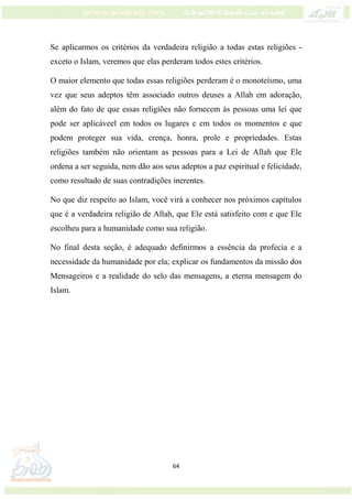 64
Se aplicarmos os critérios da verdadeira religião a todas estas religiões -
exceto o Islam, veremos que elas perderam todos estes critérios.
O maior elemento que todas essas religiões perderam é o monoteísmo, uma
vez que seus adeptos têm associado outros deuses a Allah em adoração,
além do fato de que essas religiões não fornecem às pessoas uma lei que
pode ser aplicáveel em todos os lugares e em todos os momentos e que
podem proteger sua vida, crença, honra, prole e propriedades. Estas
religiões também não orientam as pessoas para a Lei de Allah que Ele
ordena a ser seguida, nem dão aos seus adeptos a paz espiritual e felicidade,
como resultado de suas contradições inerentes.
No que diz respeito ao Islam, você virá a conhecer nos próximos capítulos
que é a verdadeira religião de Allah, que Ele está satisfeito com e que Ele
escolheu para a humanidade como sua religião.
No final desta seção, é adequado definirmos a essência da profecia e a
necessidade da humanidade por ela; explicar os fundamentos da missão dos
Mensageiros e a realidade do selo das mensagens, a eterna mensagem do
Islam.
 