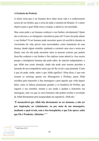 65
A Essência da Profecia
A maior coisa que o ser humano deve saber nesta vida é o conhecimento
acerca de seu Senhor, que o criou do nada e cumulou de bênçãos. E o maior
objetivo para o qual Allah criou a criação, é adorá-Lo em unicidade.
Mas como pode o ser humano conhecer o seu Senhor, devidamente? Quais
são os deveres e as obrigações vinculativas para ele? Como ele pode adorar
o seu Senhor? O ser humano pode encontrar quem irá auxiliá-lo durante as
vicissitudes da vida, prever suas necessidades, como tratamento de uma
doença, dando algum remédio, ajudando a construir uma casa e assim por
diante; mas ele não pode encontrar entre as pessoas comuns que podem
fazer-lhe conhecer o seu Senhor e lhe explicar como adorá-Lo. Isso ocorre
porque a inteligência humana não pode saber, de maneira independente, o
que Allah tem como intenção, ainda não pode nem mesmo perceber a
intenção do seu companheiro antes que ele lhe revele o que pretende. Como
é que ele pode, então, saber o que Allah significa? Além disso, é que este
assunto se restringe apenas aos Mensageiros e Profetas, quem Allah
escolheu para transmitir a Sua mensagem e para aqueles que virão depois
deles, entre os líderes justamente guiados e os herdeiros do Profeta, que
seguem o seu caminho, tomam a sua senda e ajudam a transmitir sua
mensagem, uma vez que os seres humanos não podem receber a revelação
de Allah diretamente pela incapacidade em suportá-la. Allah diz:
"É inconcebível que Allah fale diretamente ao ser humano, a não ser
por inspiração, ou veladamente, ou por meio de um mensageiro,
mediante o qual revela, com o Seu beneplácito, o que Lhe apraz; sabei
que Ele é Prudente, Altíssimo."119
119
Ach-Chura 42:51.
 