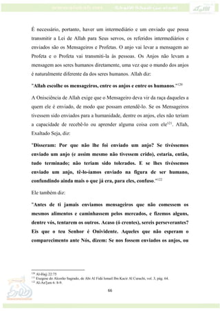 66
É necessário, portanto, haver um intermediário e um enviado que possa
transmitir a Lei de Allah para Seus servos, os referidos intermediários e
enviados são os Mensageiros e Profetas. O anjo vai levar a mensagem ao
Profeta e o Profeta vai transmiti-la às pessoas. Os Anjos não levam a
mensagem aos seres humanos diretamente, uma vez que o mundo dos anjos
é naturalmente diferente da dos seres humanos. Allah diz:
"Allah escolhe os mensageiros, entre os anjos e entre os humanos."120
A Onisciência de Allah exige que o Mensageiro deva vir da raça daqueles a
quem ele é enviado, de modo que possam entendê-lo. Se os Mensageiros
tivessem sido enviados para a humanidade, dentre os anjos, eles não teriam
a capacidade de recebê-lo ou aprender alguma coisa com ele121
. Allah,
Exaltado Seja, diz:
"Disseram: Por que não lhe foi enviado um anjo? Se tivéssemos
enviado um anjo (e assim mesmo não tivessem crido), estaria, então,
tudo terminado; não teriam sido tolerados. E se lhes tivéssemos
enviado um anjo, tê-lo-íamos enviado na figura de ser humano,
confundindo ainda mais o que já era, para eles, confuso."122
Ele também diz:
"Antes de ti jamais enviamos mensageiros que não comessem os
mesmos alimentos e caminhassem pelos mercados, e fizemos alguns,
dentre vós, tentarem os outros. Acaso (ó crentes), sereis perseverantes?
Eis que o teu Senhor é Onividente. Aqueles que não esperam o
comparecimento ante Nós, dizem: Se nos fossem enviados os anjos, ou
120
Al-Hajj 22:75
121
Exegese do Alcorão Sagrado, de Abi Al Fidá Ismail Ibn Kacir Al Curachi, vol. 3, pág. 64.
122
Al-An'[am 6: 8-9.
 