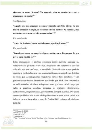 67
víssemos o nosso Senhor! Na verdade, eles se ensoberbeceram e
excederam em muito!"123
Também disse:
"Aqueles que não esperam o comparecimento ante Nós, dizem: Se nos
fossem enviados os anjos, ou víssemos o nosso Senhor! Na verdade, eles
se ensoberbeceram e excederam em muito!"124
Ele também diz:
"Antes de ti não enviamos senão homens, que inspiramos."125
Ele também diz:
"Jamais enviamos mensageiro algum, senão com a linguagem de seu
povo, para elucidá-lo."126
Estes mensageiros e profetas possuíam mente perfeita, natureza sã,
veracidade nas palavras e nos atos, sinceridade em transmitir o que foi
colocado sob sua confiança, a imunidade Divina de tudo o que poderia
manchar a conduta humana e as aparências físicas que estão livres de todas
as coisas que são repugnantes e repulsivas para os bons paladares.127
São
personalidades dotadas de costumes purificadas por Allah. Eles são dotados
de melhor conduta; de almas mais puras e mais generosas. Allah congregou
neles a excelente conduta, concedeu as melhores deliberações,
conhecimento, magnanimidade, generosidade, coragem e justiça. Por causa
dessas qualidades, eles foram distinguidos entre os seus povos. Allah nos
informa em seu livro sobre o povo do Profeta Sálih e do que eles falaram
para ele:
123
Al-Furqan 25: 20-21.
124
Al-Furqan 25: 21.
125
An-Nahl 16:43.
126
Ibrahim 14: 4.
127
Ver:" Lawámi'ul anwar al Bahiya" Vol. 2 pp. 265 e, "Al-Islam" por Ahmad Chalabi p. 114.
 