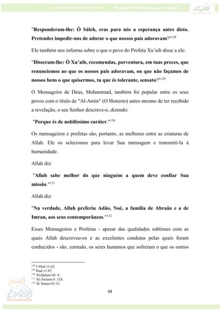 68
"Responderam-lhe: Ó Sáleh, eras para nós a esperança antes disto.
Pretendes impedir-nos de adorar o que nossos pais adoravam?"128
Ele também nos informa sobre o que o povo do Profeta Xu’aib disse a ele:
"Disseram-lhe: Ó Xu’aib, recomendas, porventura, em tuas preces, que
renunciemos ao que os nossos pais adoravam, ou que não façamos de
nossos bens o que quisermos, tu que és tolerante, sensato?"129
O Mensageiro de Deus, Mohammad, também foi popular entre os seus
povos com o título de "Al-Amin" (O Honesto) antes mesmo de ter recebido
a revelação, o seu Senhor descreve-o, dizendo:
"Porque és de nobilíssimo caráter."130
Os mensageiros e profetas são, portanto, as melhores entre as criaturas de
Allah. Ele os selecionou para levar Sua mensagem e transmiti-la à
humanidade.
Allah diz:
"Allah sabe melhor do que ninguém a quem deve confiar Sua
missão."131
Allah diz:
"Na verdade, Allah preferiu Adão, Noé, a família de Abraão e a de
Imran, aos seus contemporâneos."132
Esses Mensageiros e Profetas - apesar das qualidades sublimes com as
quais Allah descreveu-os e as excelentes condutas pelas quais foram
conhecidos - são, contudo, os seres humanos que sofreram o que os outros
128
5 Hud 11:62.
129
Hud 11:87.
130
Al-Qalam 68: 4.
131
Al-An'aam 6: 124.
132
Ál 'Imran 03:33.
 