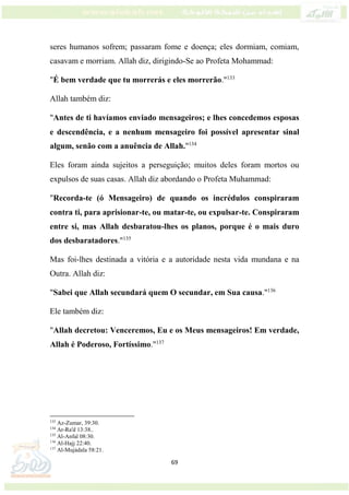 69
seres humanos sofrem; passaram fome e doença; eles dormiam, comiam,
casavam e morriam. Allah diz, dirigindo-Se ao Profeta Mohammad:
"É bem verdade que tu morrerás e eles morrerão."133
Allah também diz:
"Antes de ti havíamos enviado mensageiros; e lhes concedemos esposas
e descendência, e a nenhum mensageiro foi possível apresentar sinal
algum, senão com a anuência de Allah."134
Eles foram ainda sujeitos a perseguição; muitos deles foram mortos ou
expulsos de suas casas. Allah diz abordando o Profeta Muhammad:
"Recorda-te (ó Mensageiro) de quando os incrédulos conspiraram
contra ti, para aprisionar-te, ou matar-te, ou expulsar-te. Conspiraram
entre si, mas Allah desbaratou-lhes os planos, porque é o mais duro
dos desbaratadores."135
Mas foi-lhes destinada a vitória e a autoridade nesta vida mundana e na
Outra. Allah diz:
"Sabei que Allah secundará quem O secundar, em Sua causa."136
Ele também diz:
"Allah decretou: Venceremos, Eu e os Meus mensageiros! Em verdade,
Allah é Poderoso, Fortíssimo."137
133
Az-Zumar, 39:30.
134
Ar-Ra'd 13:38..
135
Al-Anfal 08:30.
136
Al-Hajj 22:40.
137
Al-Mujádala 58:21.
 