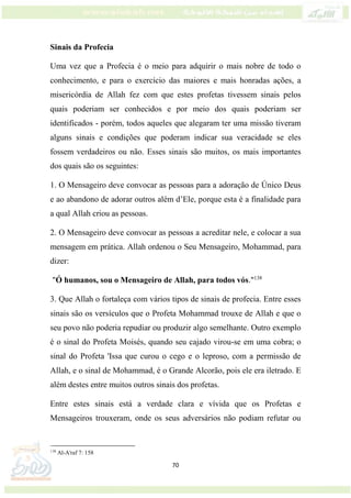 70
Sinais da Profecia
Uma vez que a Profecia é o meio para adquirir o mais nobre de todo o
conhecimento, e para o exercício das maiores e mais honradas ações, a
misericórdia de Allah fez com que estes profetas tivessem sinais pelos
quais poderiam ser conhecidos e por meio dos quais poderiam ser
identificados - porém, todos aqueles que alegaram ter uma missão tiveram
alguns sinais e condições que poderam indicar sua veracidade se eles
fossem verdadeiros ou não. Esses sinais são muitos, os mais importantes
dos quais são os seguintes:
1. O Mensageiro deve convocar as pessoas para a adoração de Único Deus
e ao abandono de adorar outros além d’Ele, porque esta é a finalidade para
a qual Allah criou as pessoas.
2. O Mensageiro deve convocar as pessoas a acreditar nele, e colocar a sua
mensagem em prática. Allah ordenou o Seu Mensageiro, Mohammad, para
dizer:
"Ó humanos, sou o Mensageiro de Allah, para todos vós."138
3. Que Allah o fortaleça com vários tipos de sinais de profecia. Entre esses
sinais são os versículos que o Profeta Mohammad trouxe de Allah e que o
seu povo não poderia repudiar ou produzir algo semelhante. Outro exemplo
é o sinal do Profeta Moisés, quando seu cajado virou-se em uma cobra; o
sinal do Profeta 'Issa que curou o cego e o leproso, com a permissão de
Allah, e o sinal de Mohammad, é o Grande Alcorão, pois ele era iletrado. E
além destes entre muitos outros sinais dos profetas.
Entre estes sinais está a verdade clara e vívida que os Profetas e
Mensageiros trouxeram, onde os seus adversários não podiam refutar ou
138
Al-A'raf 7: 158
 