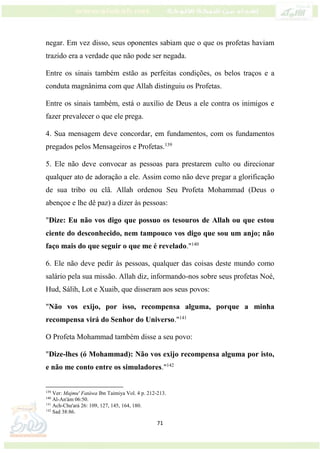 71
negar. Em vez disso, seus oponentes sabiam que o que os profetas haviam
trazido era a verdade que não pode ser negada.
Entre os sinais também estão as perfeitas condições, os belos traços e a
conduta magnânima com que Allah distinguiu os Profetas.
Entre os sinais também, está o auxílio de Deus a ele contra os inimigos e
fazer prevalecer o que ele prega.
4. Sua mensagem deve concordar, em fundamentos, com os fundamentos
pregados pelos Mensageiros e Profetas.139
5. Ele não deve convocar as pessoas para prestarem culto ou direcionar
qualquer ato de adoração a ele. Assim como não deve pregar a glorificação
de sua tribo ou clã. Allah ordenou Seu Profeta Mohammad (Deus o
abençoe e lhe dê paz) a dizer às pessoas:
"Dize: Eu não vos digo que possuo os tesouros de Allah ou que estou
ciente do desconhecido, nem tampouco vos digo que sou um anjo; não
faço mais do que seguir o que me é revelado."140
6. Ele não deve pedir às pessoas, qualquer das coisas deste mundo como
salário pela sua missão. Allah diz, informando-nos sobre seus profetas Noé,
Hud, Sálih, Lot e Xuaib, que disseram aos seus povos:
"Não vos exijo, por isso, recompensa alguma, porque a minha
recompensa virá do Senhor do Universo."141
O Profeta Mohammad também disse a seu povo:
"Dize-lhes (ó Mohammad): Não vos exijo recompensa alguma por isto,
e não me conto entre os simuladores."142
139
Ver: Majmu' Fatáwa Ibn Taimiya Vol. 4 p. 212-213.
140
Al-An'ám 06:50.
141
Ach-Chu'ará 26: 109, 127, 145, 164, 180.
142
Sad 38:86.
 