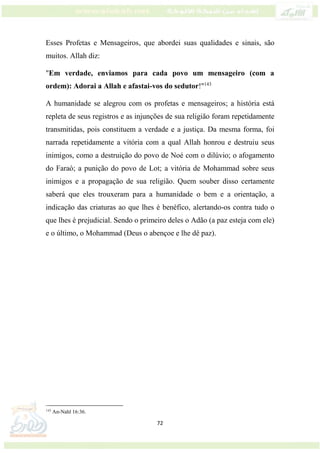 72
Esses Profetas e Mensageiros, que abordei suas qualidades e sinais, são
muitos. Allah diz:
"Em verdade, enviamos para cada povo um mensageiro (com a
ordem): Adorai a Allah e afastai-vos do sedutor!"143
A humanidade se alegrou com os profetas e mensageiros; a história está
repleta de seus registros e as injunções de sua religião foram repetidamente
transmitidas, pois constituem a verdade e a justiça. Da mesma forma, foi
narrada repetidamente a vitória com a qual Allah honrou e destruiu seus
inimigos, como a destruição do povo de Noé com o dilúvio; o afogamento
do Faraó; a punição do povo de Lot; a vitória de Mohammad sobre seus
inimigos e a propagação de sua religião. Quem souber disso certamente
saberá que eles trouxeram para a humanidade o bem e a orientação, a
indicação das criaturas ao que lhes é benéfico, alertando-os contra tudo o
que lhes é prejudicial. Sendo o primeiro deles o Adão (a paz esteja com ele)
e o último, o Mohammad (Deus o abençoe e lhe dê paz).
143
An-Nahl 16:36.
 