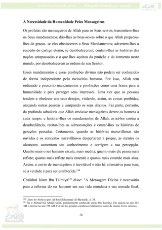 73
A Necessidade da Humanidade Pelos Mensageiros
Os profetas são mensageiros de Allah para os Seus servos; transmitem-lhes
os Seus mandamentos; dão-lhes as boas-novas sobre o que Allah preparou-
lhes de graças, se eles obedecerem a Seus Mandamentos; advertem-lhes a
respeito do castigo eterno, se desobedecerem; contam-lhes as histórias das
nações antepassadas e o que lhes açoitou da punição e do tormento neste
mundo, por desobedecerem às ordens de seu Senhor.
Esses mandamentos e essas proibições divinas não podem ser conhecidos
de forma independente pelo raciocínio humano. Por isso, Allah tem
ordenado e prescrito mandamentos e proibições como uma honra para a
humanidade e para proteger seus interesses. Uma vez que as pessoas
tendem a obedecer aos seus desejos, violando, assim, as coisas proibidas,
atacando outras pessoas e usurpando os seus direitos. Faz parte, portanto,
da profunda sabedoria que Allah enviasse mensageiros dentre os homens a
cada tempo, e lembrar-lhes os mandamentos de Allah, avisá-los contra a
desobediência, recitar-lhes as admoestações e contar-lhes as histórias de
gerações passadas. Certamente, quando as histórias maravilhosas são
ouvidas e os conceitos maravilhosos despertarem a psique, as mentes os
alcançam, aumentam seu conhecimento e corrigem a sua percepção.
Quanto mais o ser humano escuta, mais medita; quanto mais ele pensa mais
reflete; quanto mais reflete mais entende e quanto mais entende mais atua.
Assim, o envio de mensageiros é inevitável e não há alternativa para isso,
se a verdade é para ser establecida.144
Chaikhul Islam Ibn Taimiya145
disse: "A Mensagem Divina é necessária
para a reforma do ser humano em sua vida mundana e sua morada final.
144
'Álam An-Nubuwa por 'Ali bin Mohammad Al-Mawardi, p. 33.
145
Ele é Ahmad bin Abdul-Halim, popularmente conhecido como Ibn Taimiya. Ele nasceu no ano 661
AH e morreu no ano 728 AH. Foi um dos grandes estudiosos Islâmicos e autor de muitos livros valiosos.
 