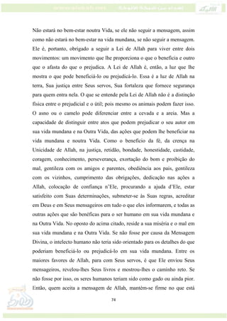 74
Não estará no bem-estar noutra Vida, se ele não seguir a mensagem, assim
como não estará no bem-estar na vida mundana, se não seguir a mensagem.
Ele é, portanto, obrigado a seguir a Lei de Allah para viver entre dois
movimentos: um movimento que lhe proporciona o que o beneficia e outro
que o afasta do que o prejudica. A Lei de Allah é, então, a luz que lhe
mostra o que pode beneficiá-lo ou prejudicá-lo. Essa é a luz de Allah na
terra, Sua justiça entre Seus servos, Sua fortaleza que fornece segurança
para quem entra nela. O que se entende pela Lei de Allah não é a distinção
física entre o prejudicial e o útil; pois mesmo os animais podem fazer isso.
O asno ou o camelo pode diferenciar entre a cevada e a areia. Mas a
capacidade de distinguir entre atos que podem prejudicar o seu autor em
sua vida mundana e na Outra Vida, das ações que podem lhe beneficiar na
vida mundana e noutra Vida. Como o benefício da fé, da crença na
Unicidade de Allah, na justiça, retidão, bondade, honestidade, castidade,
coragem, conhecimento, perseverança, exortação do bom e proibição do
mal, gentileza com os amigos e parentes, obediência aos pais, gentileza
com os vizinhos, cumprimento das obrigações, dedicação nas ações a
Allah, colocação de confiança n’Ele, procurando a ajuda d’Ele, estar
satisfeito com Suas determinações, submeter-se às Suas regras, acreditar
em Deus e em Seus mensageiros em tudo o que eles informarem, e todas as
outras ações que são benéficas para o ser humano em sua vida mundana e
na Outra Vida. No oposto do acima citado, reside a sua miséria e o mal em
sua vida mundana e na Outra Vida. Se não fosse por causa da Mensagem
Divina, o intelecto humano não teria sido orientado para os detalhes do que
poderiam beneficiá-lo ou prejudicá-lo em sua vida mundana. Entre os
maiores favores de Allah, para com Seus servos, é que Ele enviou Seus
mensageiros, revelou-lhes Seus livros e mostrou-lhes o caminho reto. Se
não fosse por isso, os seres humanos teriam sido como gado ou ainda pior.
Então, quem aceita a mensagem de Allah, mantém-se firme no que está
 