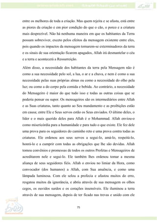 75
entre os melhores de toda a criação. Mas quem rejeita e se afasta, está entre
as piores da criação e em pior condição do que o cão, o porco e a criatura
mais desprezível. Não há nenhuma maneira em que os habitantes da Terra
possam sobreviver, exceto pelos efeitos da mensagem existente entre eles,
pois quando os impactos da mensagem tornarem-se exterminadores da terra
e os sinais de sua orientação ficarem apagados, Allah irá desmantelar o céu
e a terra e acontecerá a Ressurreição.
Além disso, a necessidade dos habitantes da terra pela Mensagem não é
como a sua necessidade pelo sol, a lua, o ar e a chuva, e nem é como a sua
necessidade pelas suas próprias almas ou como a necessidade do olho pela
luz; ou como a do corpo pela comida e bebida. Ao contrário, a necessidade
do Mensageiro é maior do que tudo isso e todas as outras coisas que se
poderia pensar ou supor. Os mensageiros são os intermediários entre Allah
e as Suas criaturas, tanto quanto ao Seu mandamento e as proibições estão
em causa; entre Ele e Seus servos estão os Seus enviados. O último deles, o
líder e o mais querido deles para Allah é o Mohammad. Allah enviou-o
como misericórdia para a humanidade e para tudo o que existe. Ele fez dele
uma prova para os seguidores do caminho reto e uma prova contra todas as
criaturas. Ele ordenou aos seus servos a segui-lo, amá-lo, respeitá-lo,
honrá-lo e a cumprir com todas as obrigações que lhe são devidas. Allah
tomou convênios e promessas de todos os outros Profetas e Mensageiros de
acreditarem nele e segui-lo. Ele também lhes ordenou tomar a mesma
aliança de seus seguidores fiéis. Allah o enviou no limiar da Hora, como
convocador (dos humanos) a Allah, com Sua anuência, e como uma
lâmpada luminosa. Com ele selou a profecia e afastou muitos do erro,
resgatou muitos da ignorância, e abriu através de sua mensagem os olhos
cegos, os ouvidos surdos e os corações insensíveis. Ele iluminou a terra
através de sua mensagem, depois de ter ficado nas trevas e unido com ele
 