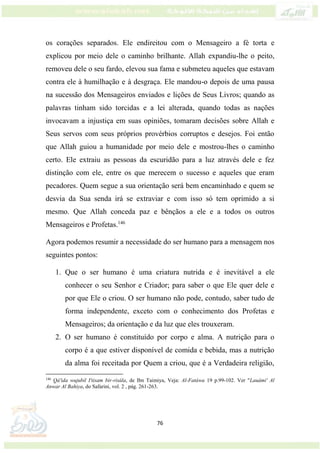 76
os corações separados. Ele endireitou com o Mensageiro a fé torta e
explicou por meio dele o caminho brilhante. Allah expandiu-lhe o peito,
removeu dele o seu fardo, elevou sua fama e submeteu aqueles que estavam
contra ele à humilhação e à desgraça. Ele mandou-o depois de uma pausa
na sucessão dos Mensageiros enviados e lições de Seus Livros; quando as
palavras tinham sido torcidas e a lei alterada, quando todas as nações
invocavam a injustiça em suas opiniões, tomaram decisões sobre Allah e
Seus servos com seus próprios provérbios corruptos e desejos. Foi então
que Allah guiou a humanidade por meio dele e mostrou-lhes o caminho
certo. Ele extraiu as pessoas da escuridão para a luz através dele e fez
distinção com ele, entre os que merecem o sucesso e aqueles que eram
pecadores. Quem segue a sua orientação será bem encaminhado e quem se
desvia da Sua senda irá se extraviar e com isso só tem oprimido a si
mesmo. Que Allah conceda paz e bênçãos a ele e a todos os outros
Mensageiros e Profetas.146
Agora podemos resumir a necessidade do ser humano para a mensagem nos
seguintes pontos:
1. Que o ser humano é uma criatura nutrida e é inevitável a ele
conhecer o seu Senhor e Criador; para saber o que Ele quer dele e
por que Ele o criou. O ser humano não pode, contudo, saber tudo de
forma independente, exceto com o conhecimento dos Profetas e
Mensageiros; da orientação e da luz que eles trouxeram.
2. O ser humano é constituído por corpo e alma. A nutrição para o
corpo é a que estiver disponível de comida e bebida, mas a nutrição
da alma foi receitada por Quem a criou, que é a Verdadeira religião,
146
Qá'ida wujubil I'tisam bir-risála, de Ibn Taimiya, Veja: Al-Fatáwa 19 p.99-102. Ver "Lauámi' Al
Anwar Al Bahiya, do Safarini, vol. 2 , pág. 261-263.
 